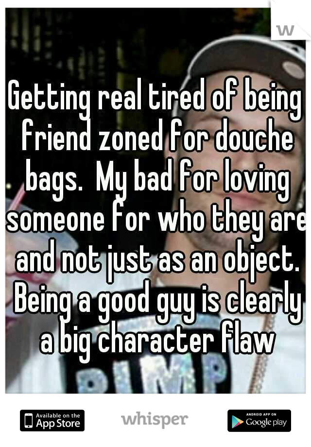 Getting real tired of being friend zoned for douche bags.  My bad for loving someone for who they are and not just as an object. Being a good guy is clearly a big character flaw