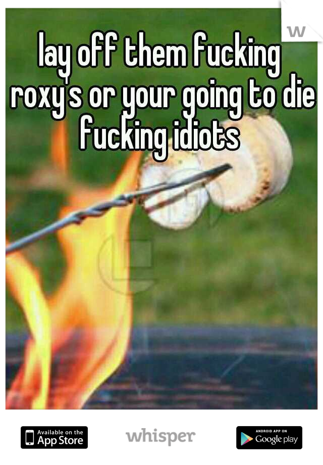 lay off them fucking roxy's or your going to die fucking idiots 