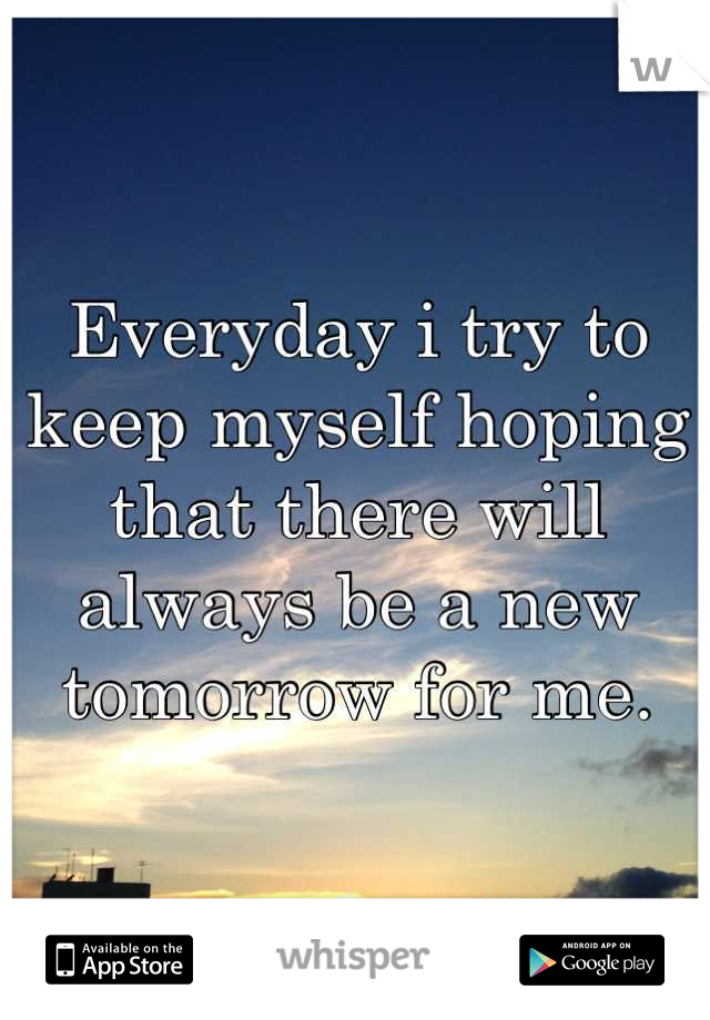 Everyday i try to keep myself hoping that there will always be a new tomorrow for me.