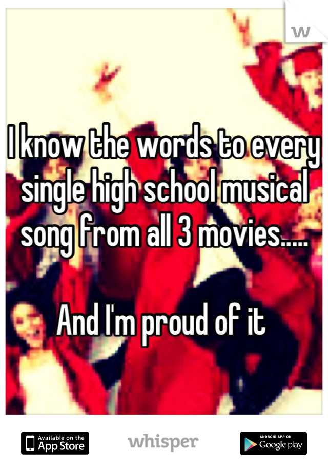 I know the words to every single high school musical song from all 3 movies.....

And I'm proud of it 
