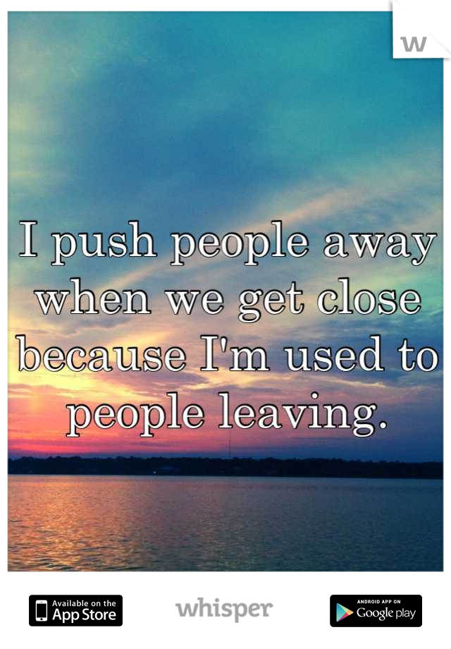 I push people away when we get close because I'm used to people leaving.