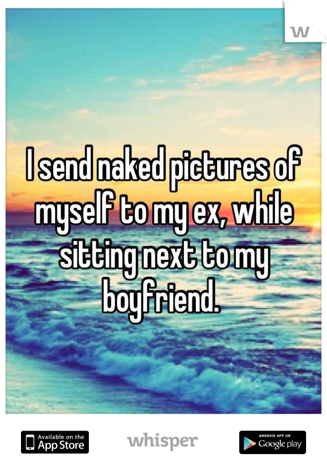 I send naked pictures of myself to my ex, while sitting next to my boyfriend. 