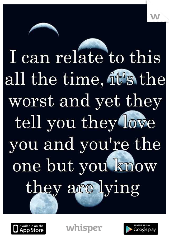 I can relate to this all the time, it's the worst and yet they tell you they love you and you're the one but you know they are lying 