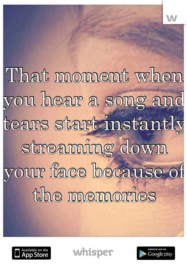 That moment when you hear a song and tears start instantly streaming down your face because of the memories