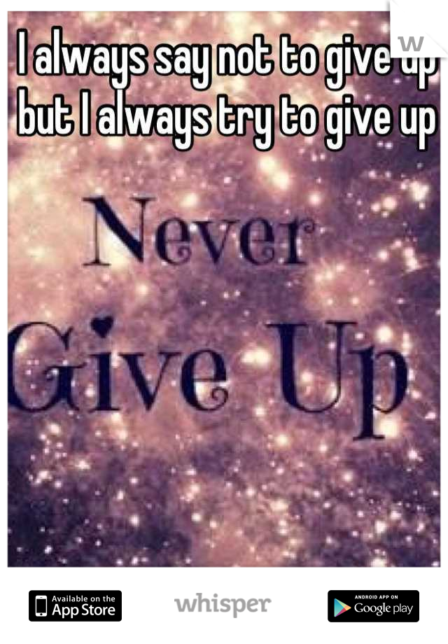 I always say not to give up but I always try to give up