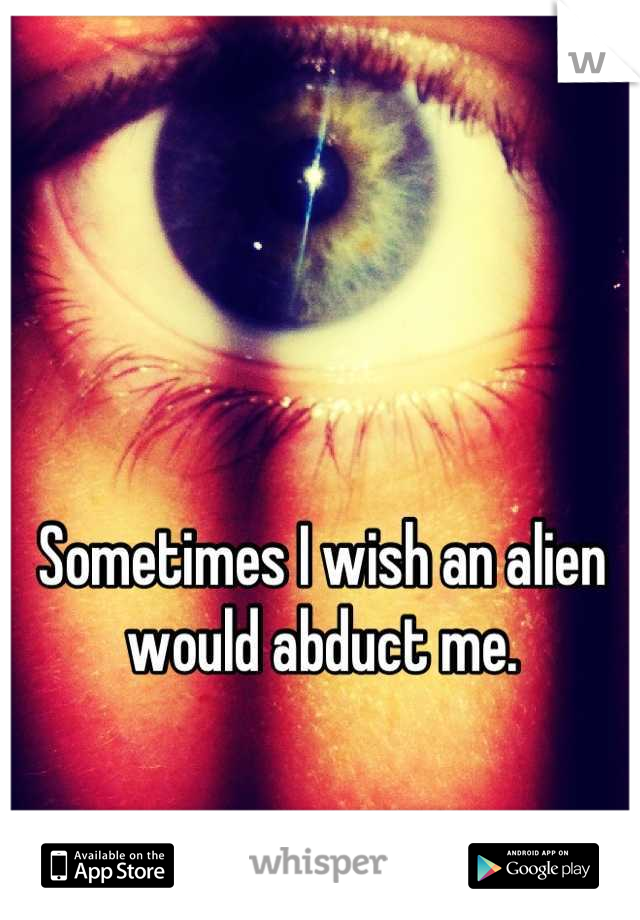 Sometimes I wish an alien would abduct me.