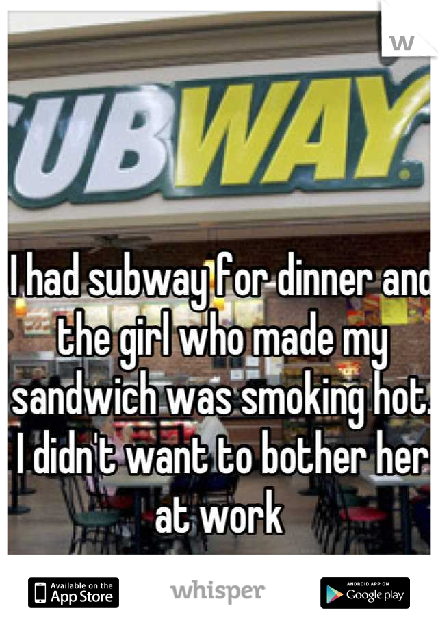 I had subway for dinner and the girl who made my sandwich was smoking hot. I didn't want to bother her at work 