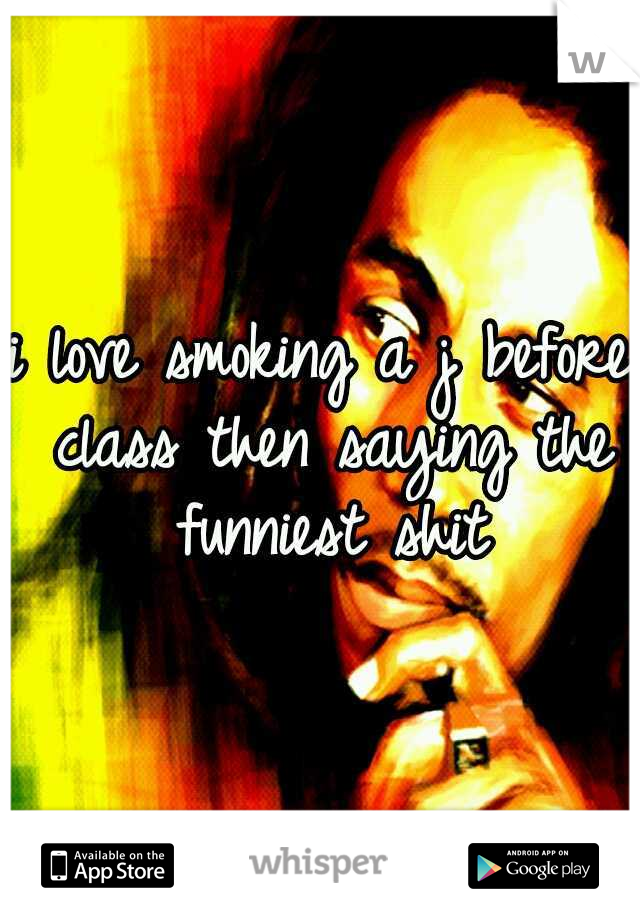 i love smoking a j before class then saying the funniest shit