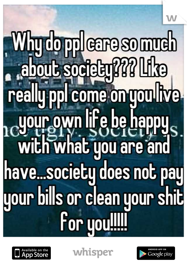 Why do ppl care so much about society??? Like really ppl come on you live your own life be happy with what you are and have...society does not pay your bills or clean your shit for you!!!!!
