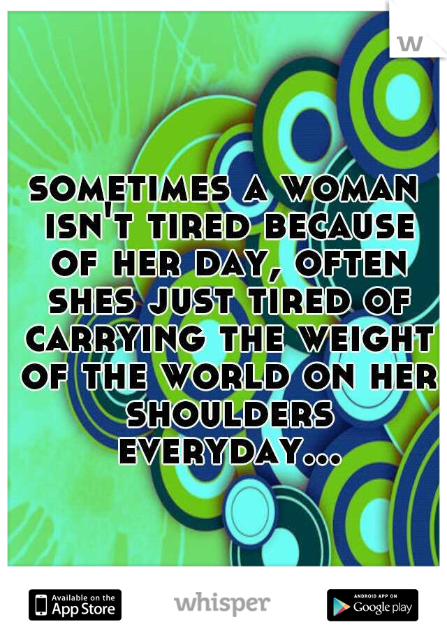 sometimes a woman isn't tired because of her day, often shes just tired of carrying the weight of the world on her shoulders everyday...