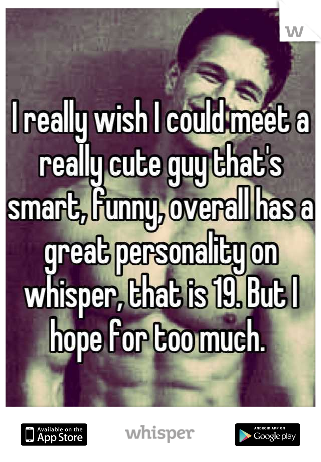 I really wish I could meet a really cute guy that's  smart, funny, overall has a great personality on whisper, that is 19. But I hope for too much. 