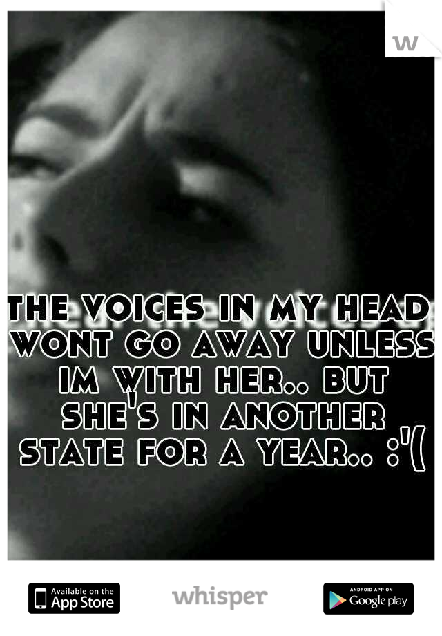the voices in my head wont go away unless im with her.. but she's in another state for a year.. :'(