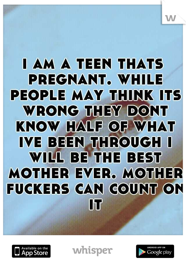 i am a teen thats pregnant. while people may think its wrong they dont know half of what ive been through i will be the best mother ever. mother fuckers can count on it