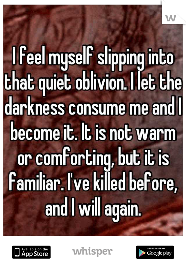 I feel myself slipping into that quiet oblivion. I let the darkness consume me and I become it. It is not warm or comforting, but it is familiar. I've killed before, and I will again.