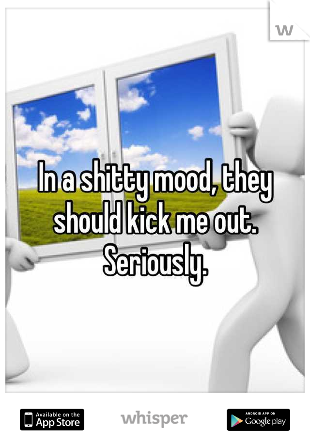 In a shitty mood, they should kick me out. Seriously.