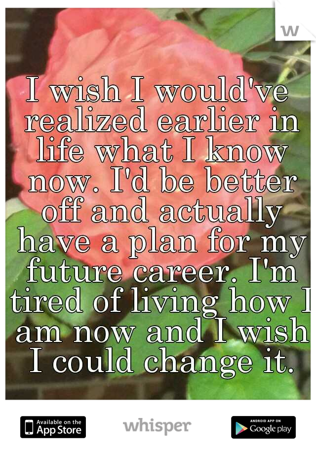 I wish I would've realized earlier in life what I know now. I'd be better off and actually have a plan for my future career. I'm tired of living how I am now and I wish I could change it.