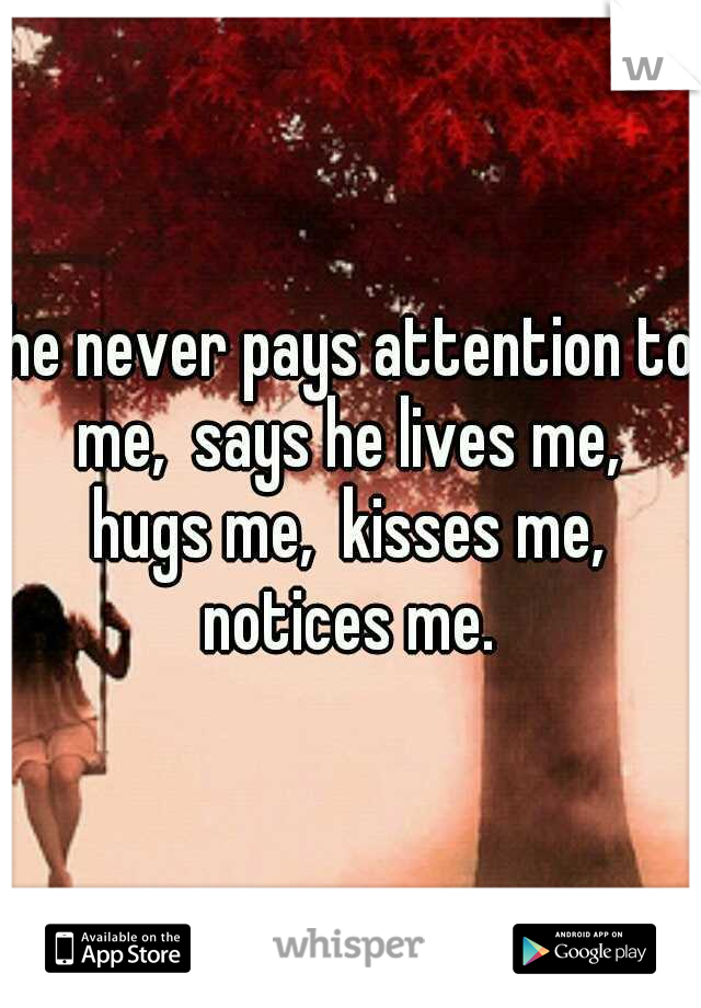 he never pays attention to me,  says he lives me,  hugs me,  kisses me,  notices me. 