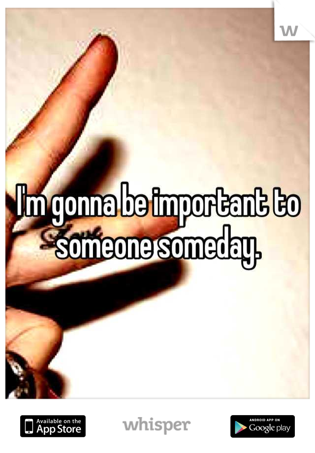 I'm gonna be important to someone someday.