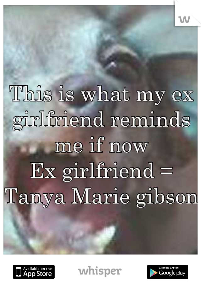 This is what my ex girlfriend reminds me if now 
Ex girlfriend = Tanya Marie gibson