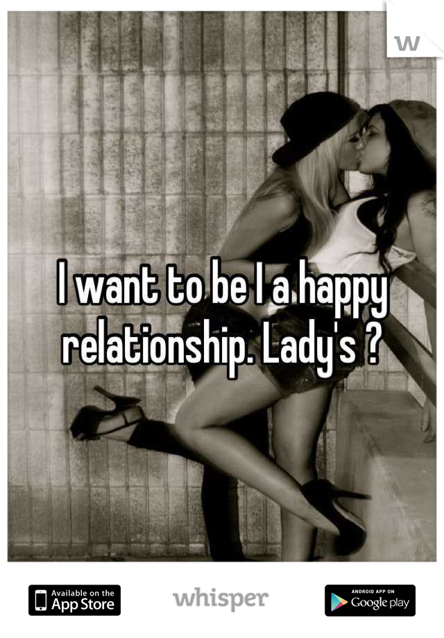 I want to be I a happy relationship. Lady's ?