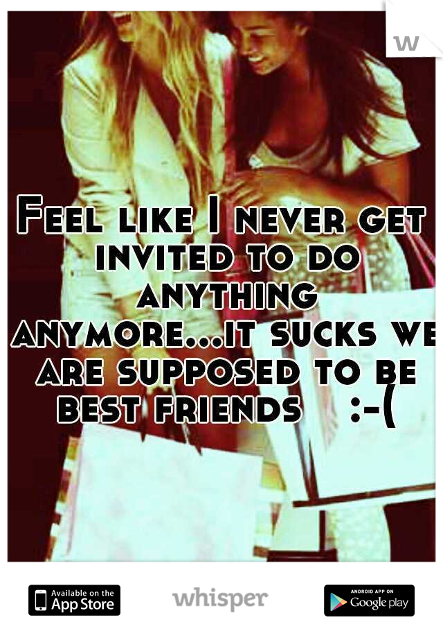 Feel like I never get invited to do anything anymore...it sucks we are supposed to be best friends 
 :-(