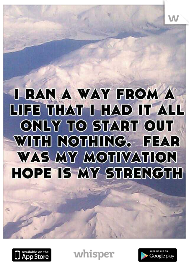 i ran a way from a life that i had it all only to start out with nothing.  fear was my motivation hope is my strength