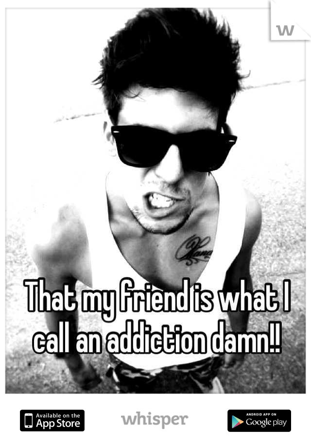 That my friend is what I call an addiction damn!!