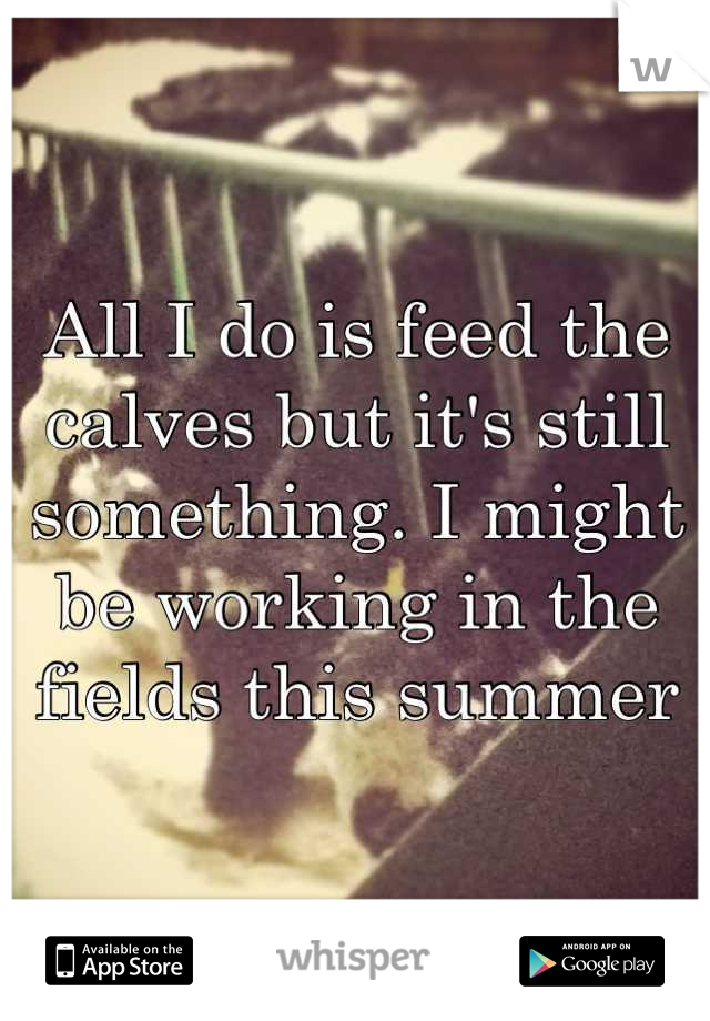 All I do is feed the calves but it's still something. I might be working in the fields this summer