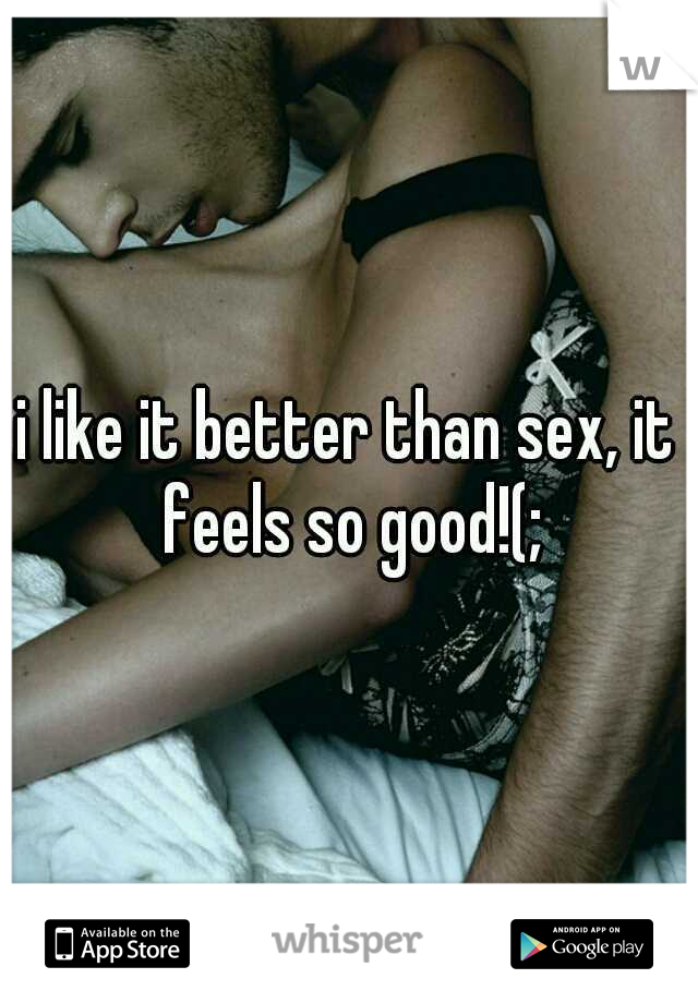 i like it better than sex, it feels so good!(;