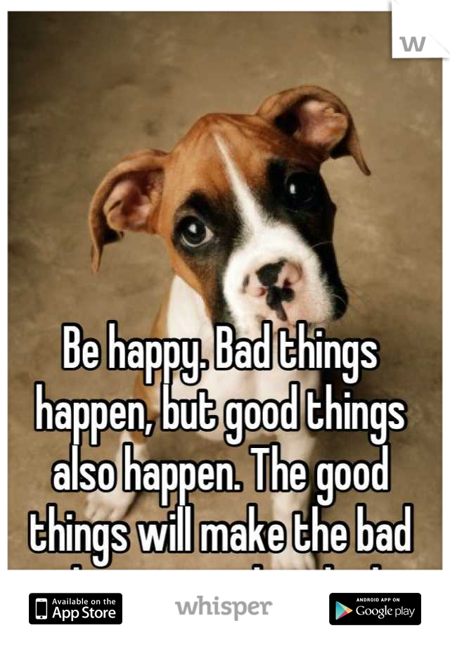 Be happy. Bad things happen, but good things also happen. The good things will make the bad things seem less bad.
