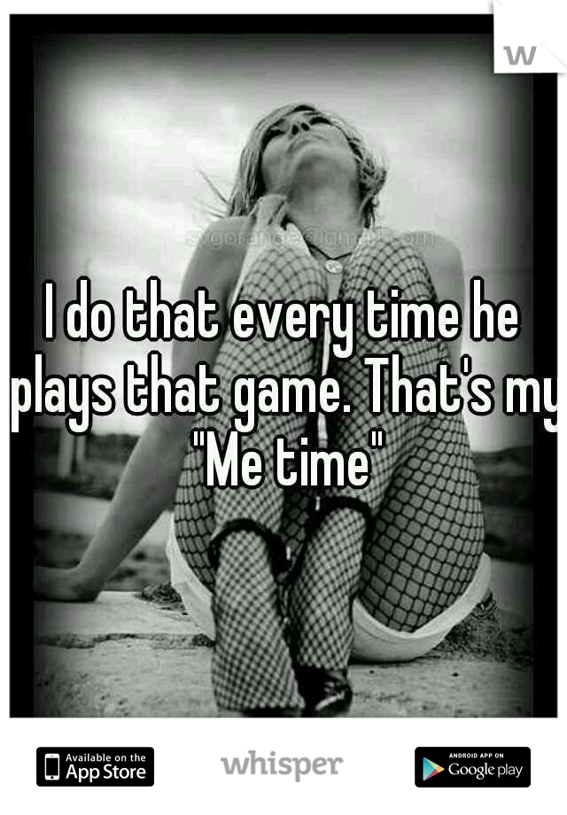 I do that every time he plays that game. That's my "Me time"