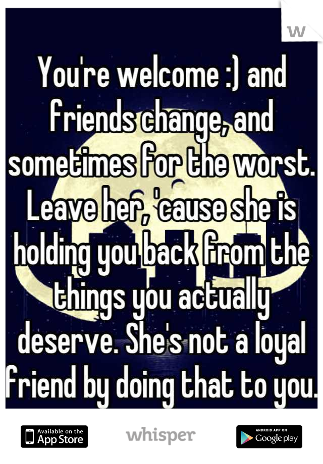 You're welcome :) and friends change, and sometimes for the worst. Leave her, 'cause she is holding you back from the things you actually deserve. She's not a loyal friend by doing that to you.