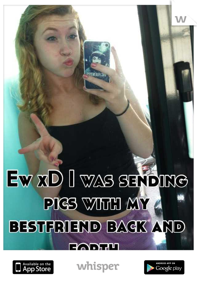 Ew xD I was sending pics with my bestfriend back and forth 