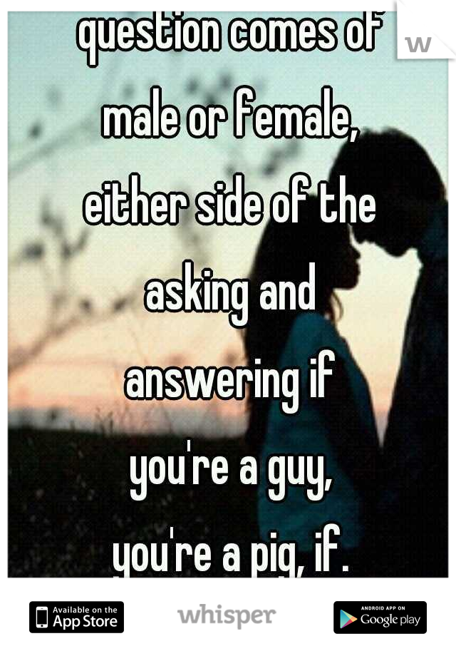 But then the question comes of male or female, either side of the asking and answering if you're a guy, you're a pig, if. You're a girl then its unsatisfied...