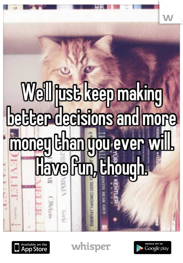 We'll just keep making better decisions and more money than you ever will. Have fun, though.