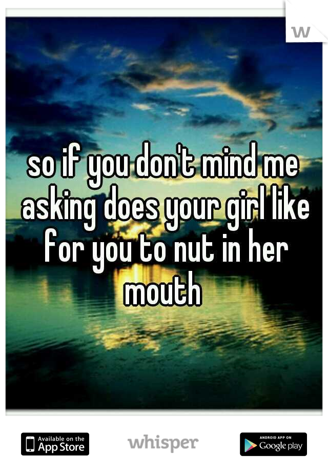 so if you don't mind me asking does your girl like for you to nut in her mouth 