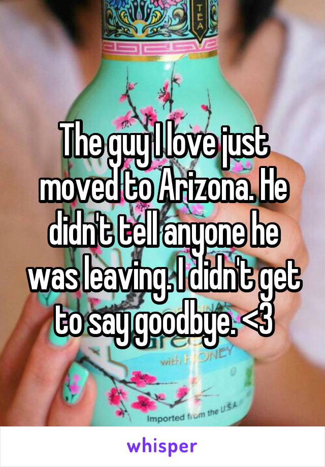 The guy I love just moved to Arizona. He didn't tell anyone he was leaving. I didn't get to say goodbye. <\3