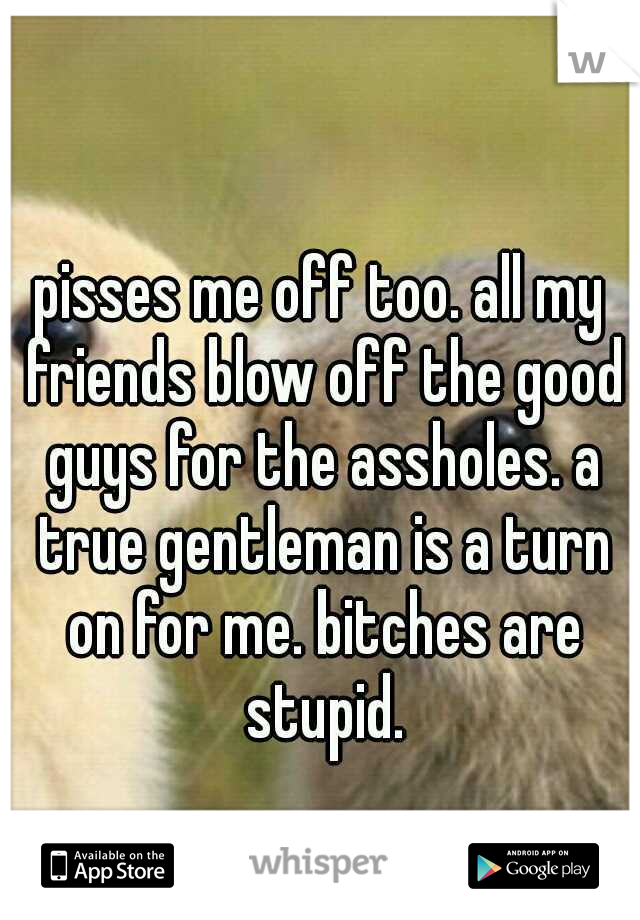 pisses me off too. all my friends blow off the good guys for the assholes. a true gentleman is a turn on for me. bitches are stupid.