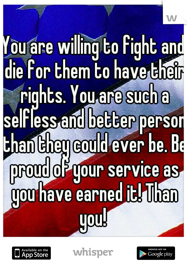 You are willing to fight and die for them to have their rights. You are such a selfless and better person than they could ever be. Be proud of your service as you have earned it! Than you! 