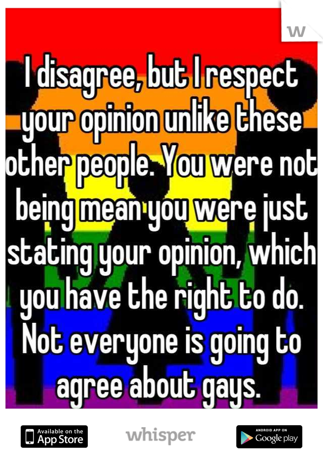 I disagree, but I respect your opinion unlike these other people. You were not being mean you were just stating your opinion, which you have the right to do. Not everyone is going to agree about gays. 