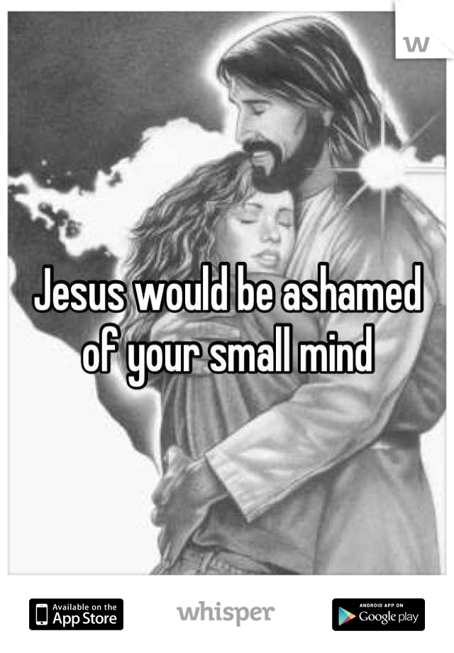 Jesus would be ashamed 
of your small mind
