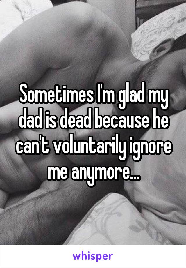 Sometimes I'm glad my dad is dead because he can't voluntarily ignore me anymore...