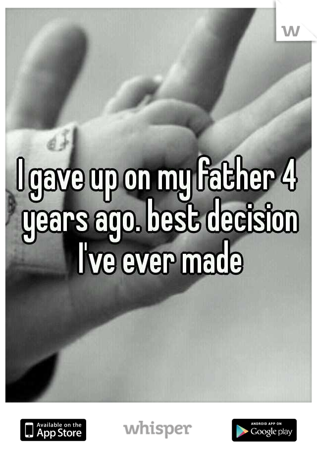 I gave up on my father 4 years ago. best decision I've ever made