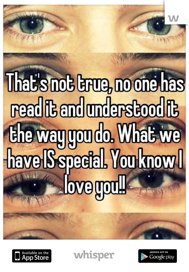 That's not true, no one has read it and understood it the way you do. What we have IS special. You know I love you!!