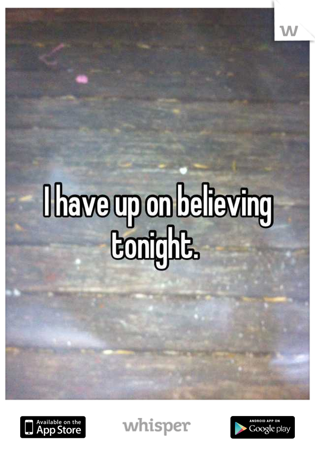 I have up on believing tonight. 
