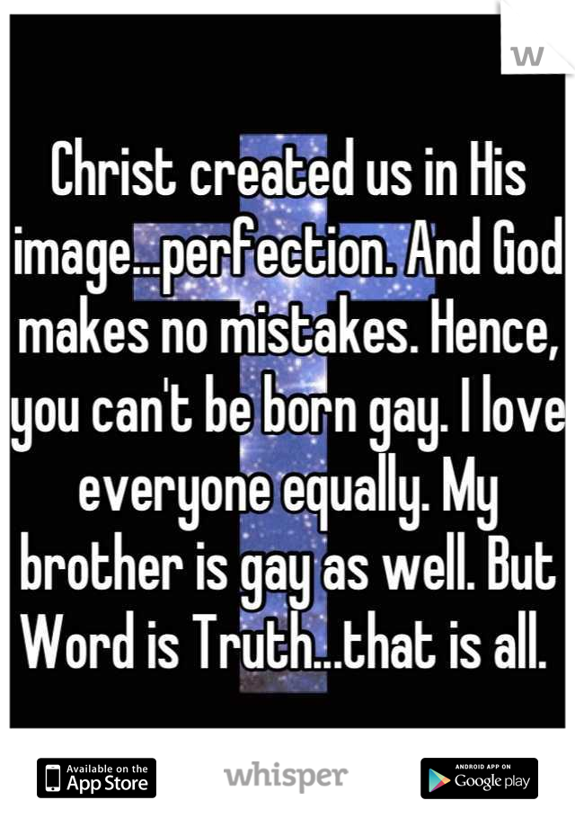 Christ created us in His image...perfection. And God makes no mistakes. Hence, you can't be born gay. I love everyone equally. My brother is gay as well. But Word is Truth...that is all. 