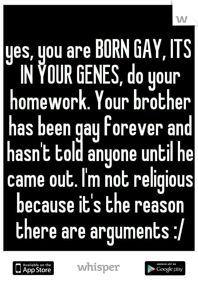 yes, you are BORN GAY, ITS IN YOUR GENES, do your homework. Your brother has been gay forever and hasn't told anyone until he came out. I'm not religious because it's the reason there are arguments :/