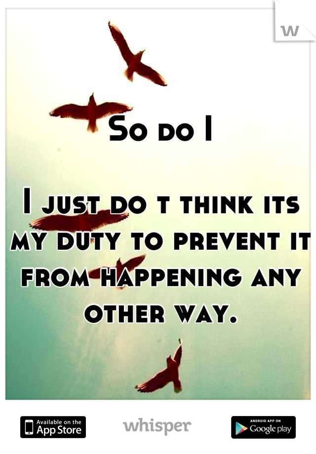 So do I

I just do t think its my duty to prevent it from happening any other way.
