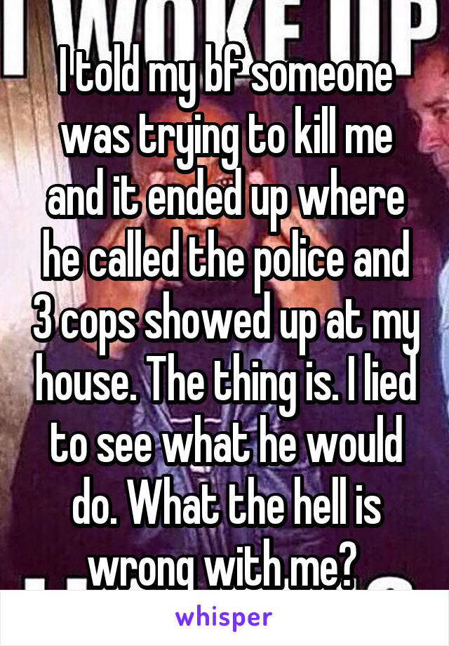 I told my bf someone was trying to kill me and it ended up where he called the police and 3 cops showed up at my house. The thing is. I lied to see what he would do. What the hell is wrong with me? 