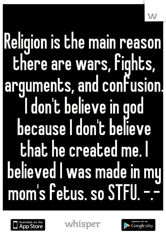 Religion is the main reason there are wars, fights, arguments, and confusion. I don't believe in god because I don't believe that he created me. I believed I was made in my mom's fetus. so STFU. -.-